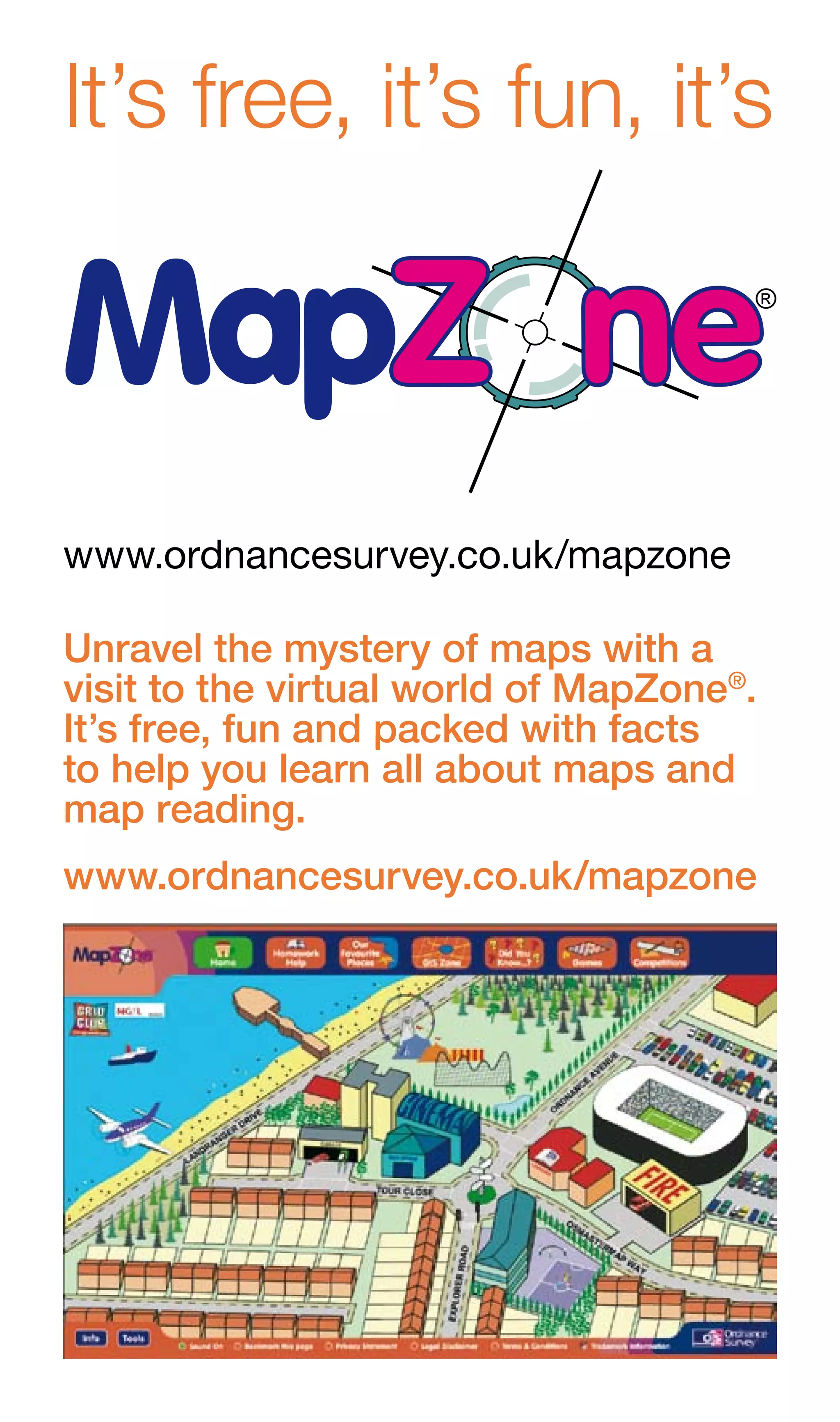 It’s free, it’s fun, it’s



www.ordnancesurvey.co.uk/mapzone

Unravel the mystery of maps with a
visit to the virtual world of MapZone®.
It’s free, fun and packed with facts
to help you learn all about maps and
map reading.
www.ordnancesurvey.co.uk/mapzone
 