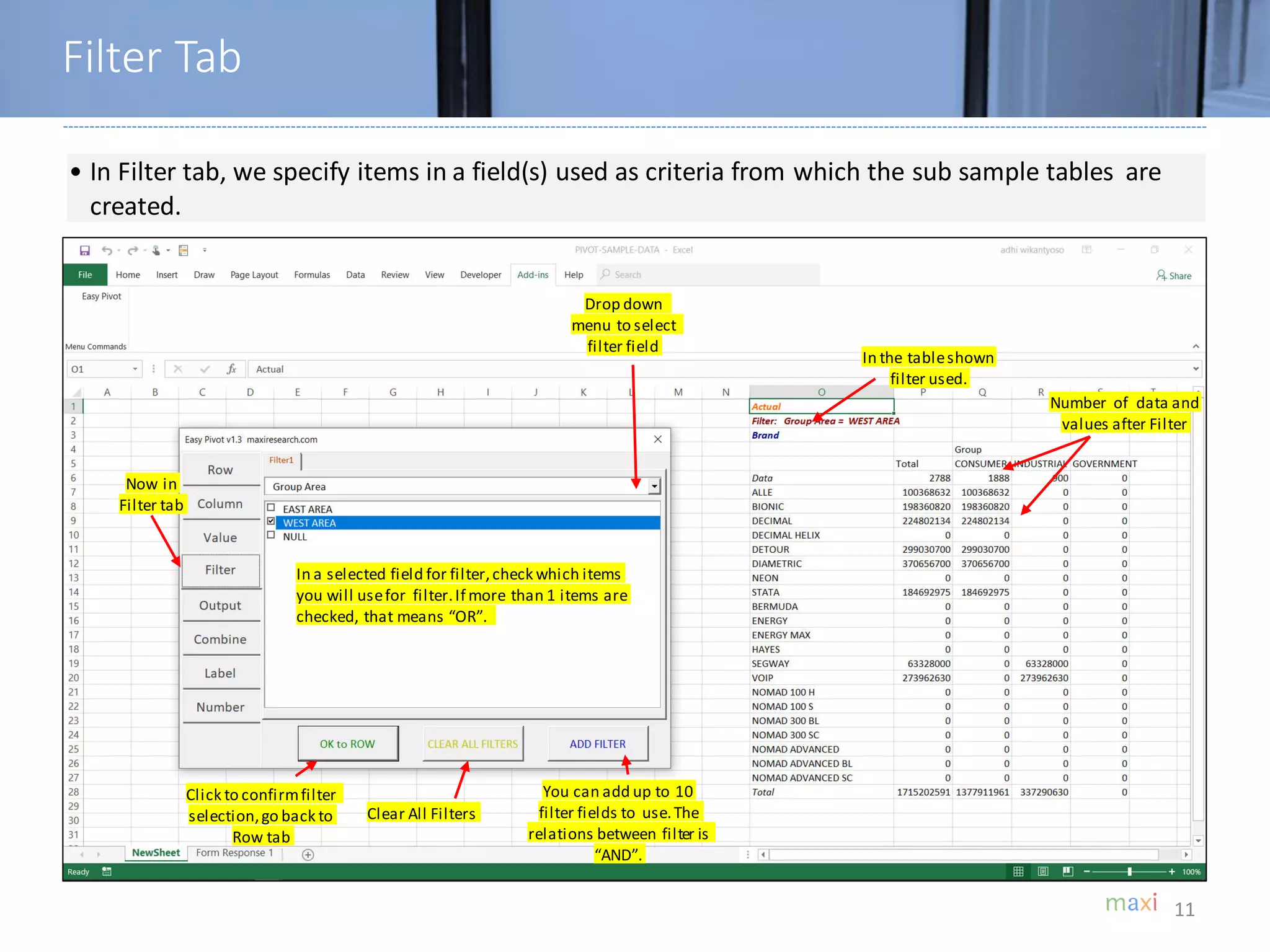 11
• In Filter tab, we specify items in a field(s) used as criteria from which the sub sample tables are
created.
In a selected field for filter,check which items
you will usefor filter.If more than 1 items are
checked, that means “OR”.
Drop down
menu to select
filter field
In the tableshown
filter used.
Number of data and
values after Filter
Click to confirmfilter
selection,go back to
Row tab
Clear All Filters
You can add up to 10
filter fields to use.The
relations between filter is
“AND”.
Filter Tab
Now in
Filter tab
 