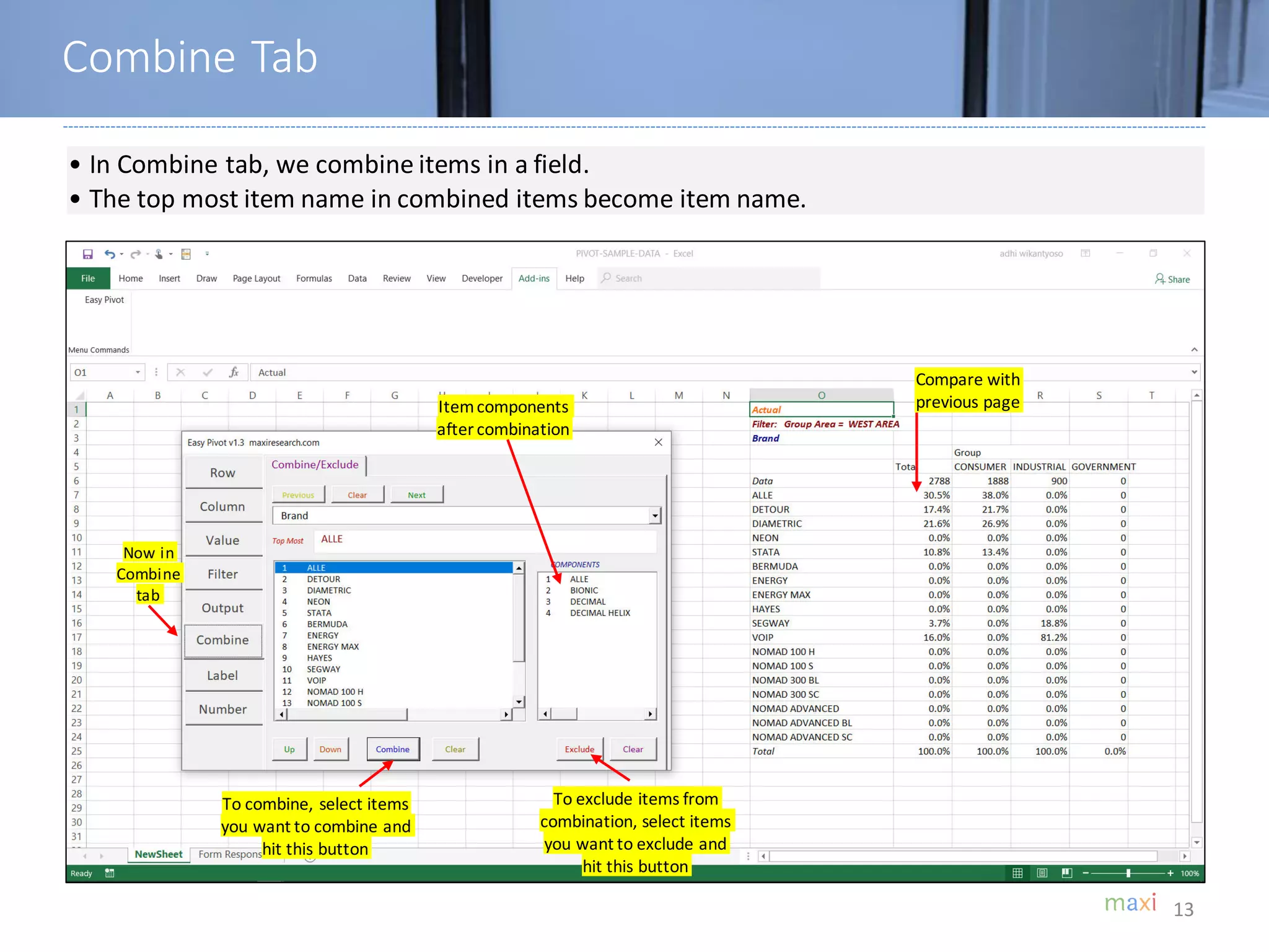 13
• In Combine tab, we combine items in a field.
• The top most item name in combined items become item name.
Itemcomponents
after combination
To combine, select items
you want to combine and
hit this button
To exclude items from
combination, select items
you want to exclude and
hit this button
Now in
Combine
tab
Compare with
previous page
Combine Tab
 