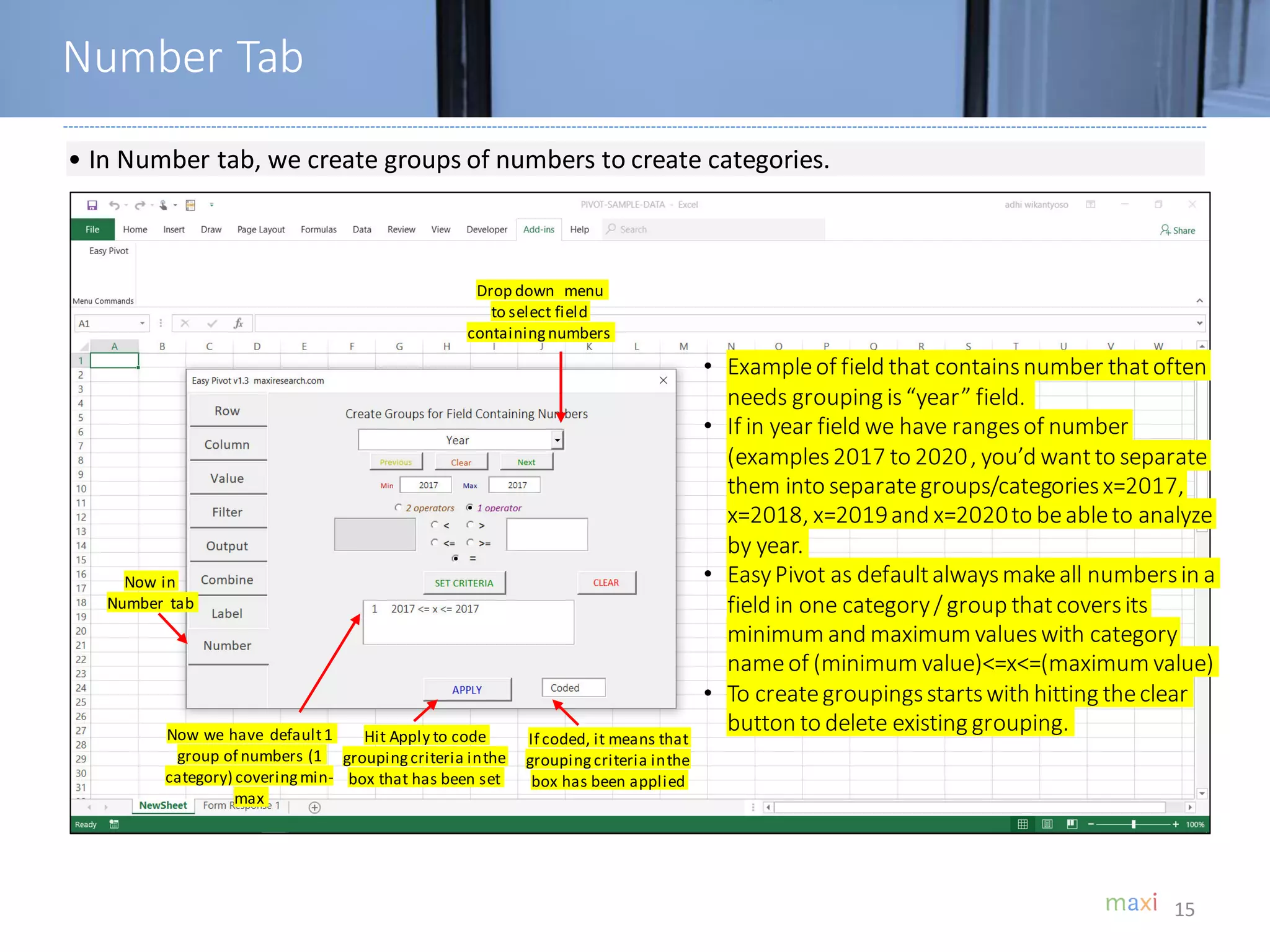 15
• In Number tab, we create groups of numbers to create categories.
Number Tab
Now in
Number tab
• Exampleof field that containsnumber thatoften
needs grouping is“year” field.
• If in year field we have rangesof number
(examples2017 to 2020, you’d wantto separate
them into separategroups/categoriesx=2017,
x=2018, x=2019and x=2020to beableto analyze
by year.
• EasyPivot as defaultalwaysmakeall numbersin a
field in one category/ group thatcoversits
minimum and maximum valueswith category
nameof (minimum value)<=x<=(maximum value)
• To creategroupingsstartswith hitting theclear
button to delete existing grouping.
Drop down menu
to select field
containingnumbers
Now we have default1
group of numbers (1
category) coveringmin-
max
If coded, it means that
groupingcriteria inthe
box has been applied
Hit Apply to code
groupingcriteria inthe
box that has been set
 