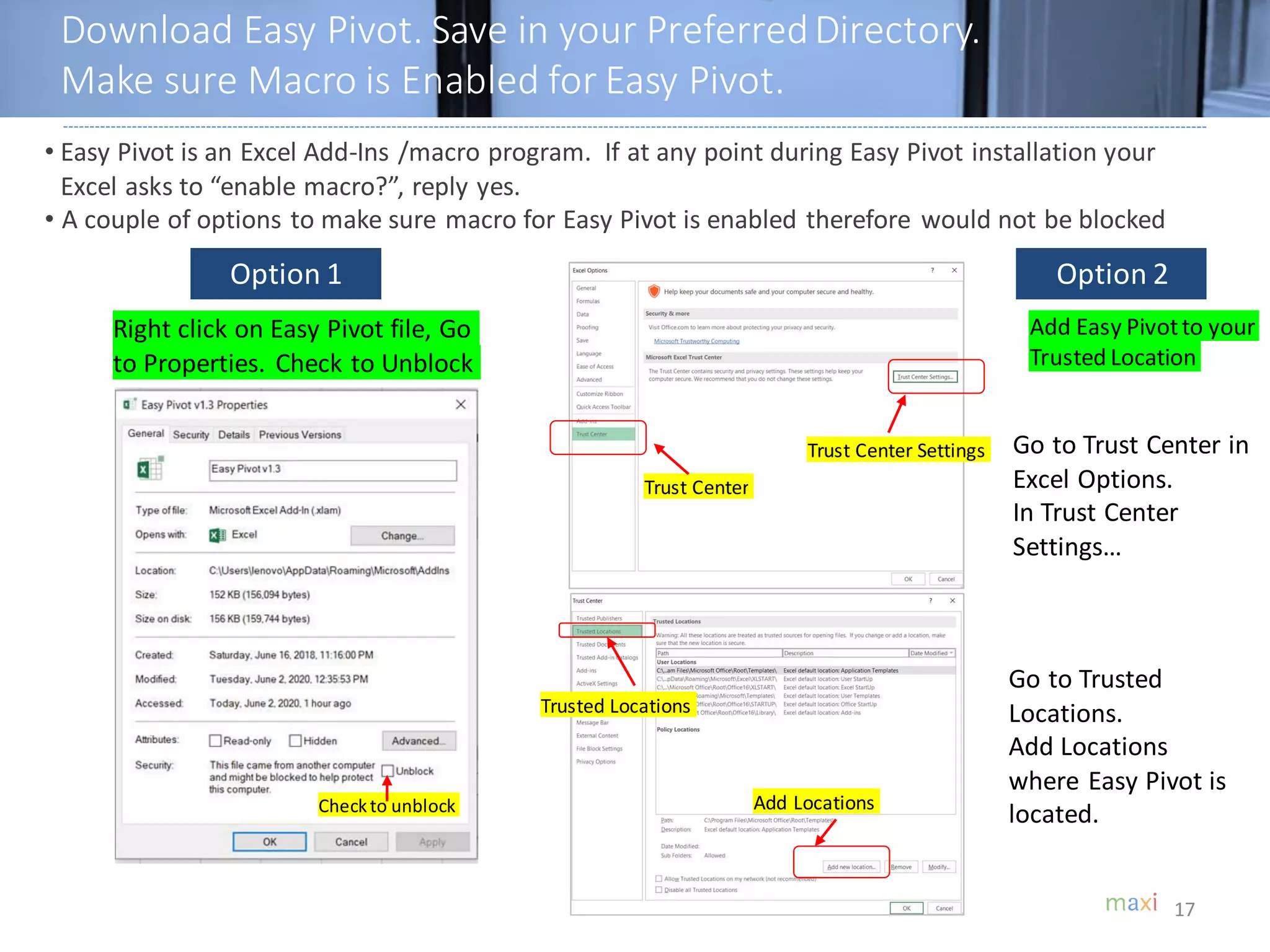 Download Easy Pivot. Save in your PreferredDirectory.
Make sure Macro is Enabled for Easy Pivot.
17
• Easy Pivot is an Excel Add-Ins /macro program. If at any point during Easy Pivot installation your
Excel asks to “enable macro?”, reply yes.
• A couple of options to make sure macro for Easy Pivot is enabled therefore would not be blocked
Right click on Easy Pivot file, Go
to Properties. Check to Unblock
Checkto unblock
Go to Trust Center in
Excel Options.
In Trust Center
Settings…
Go to Trusted
Locations.
Add Locations
where Easy Pivot is
located.
Option 1 Option 2
Trust Center
Trust Center Settings
Trusted Locations
Add Locations
Add Easy Pivotto your
Trusted Location
 