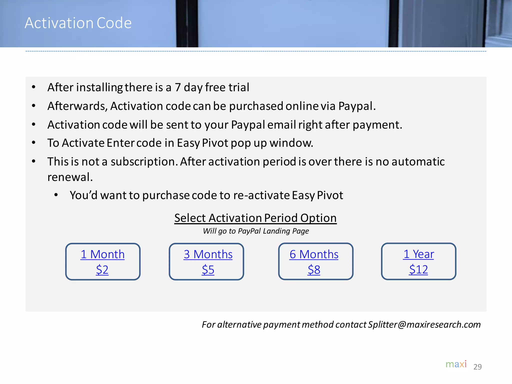 • After installingthere is a 7 day free trial
• Afterwards, Activation codecanbe purchasedonlinevia Paypal.
• Activationcodewill be sent to your Paypal emailright after payment.
• To ActivateEntercode in EasyPivot pop up window.
• This is not a subscription.After activation periodis over there is no automatic
renewal.
• You’d want to purchasecode to re-activateEasyPivot
29
Select ActivationPeriod Option
Will go to PayPal Landing Page
For alternative paymentmethod contactSplitter@maxiresearch.com
ActivationCode
1 Month
$2
3 Months
$5
6 Months
$8
1 Year
$12
 