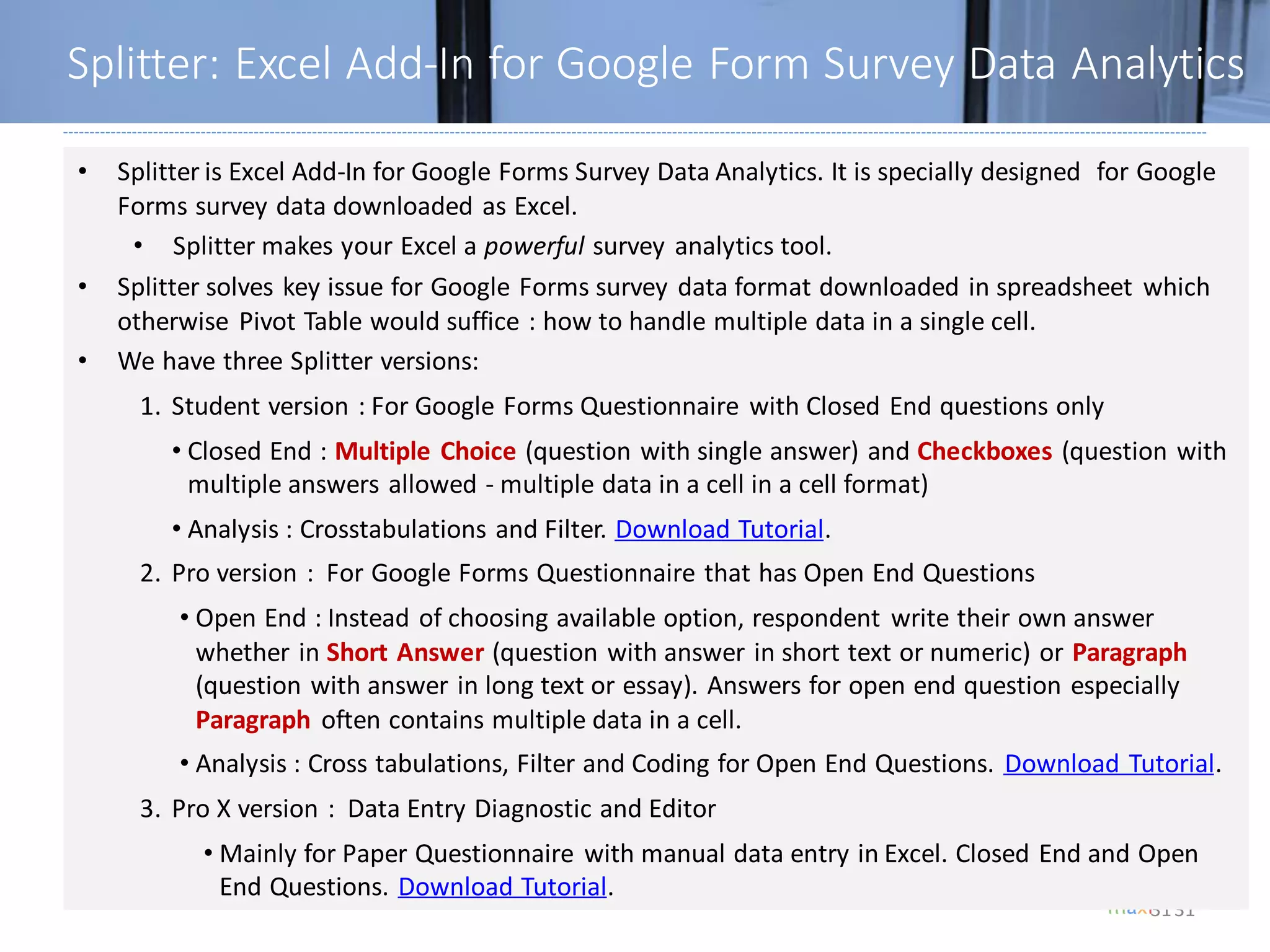 31
Splitter: Excel Add-In for Google Form Survey Data Analytics
31
• Splitter is Excel Add-In for Google Forms Survey Data Analytics. It is specially designed for Google
Forms survey data downloaded as Excel.
• Splitter makes your Excel a powerful survey analytics tool.
• Splitter solves key issue for Google Forms survey data format downloaded in spreadsheet which
otherwise Pivot Table would suffice : how to handle multiple data in a single cell.
• We have three Splitter versions:
1. Student version : For Google Forms Questionnaire with Closed End questions only
• Closed End : Multiple Choice (question with single answer) and Checkboxes (question with
multiple answers allowed - multiple data in a cell in a cell format)
• Analysis : Crosstabulations and Filter. Download Tutorial.
2. Pro version : For Google Forms Questionnaire that has Open End Questions
• Open End : Instead of choosing available option, respondent write their own answer
whether in Short Answer (question with answer in short text or numeric) or Paragraph
(question with answer in long text or essay). Answers for open end question especially
Paragraph often contains multiple data in a cell.
• Analysis : Cross tabulations, Filter and Coding for Open End Questions. Download Tutorial.
3. Pro X version : Data Entry Diagnostic and Editor
• Mainly for Paper Questionnaire with manual data entry in Excel. Closed End and Open
End Questions. Download Tutorial.
 