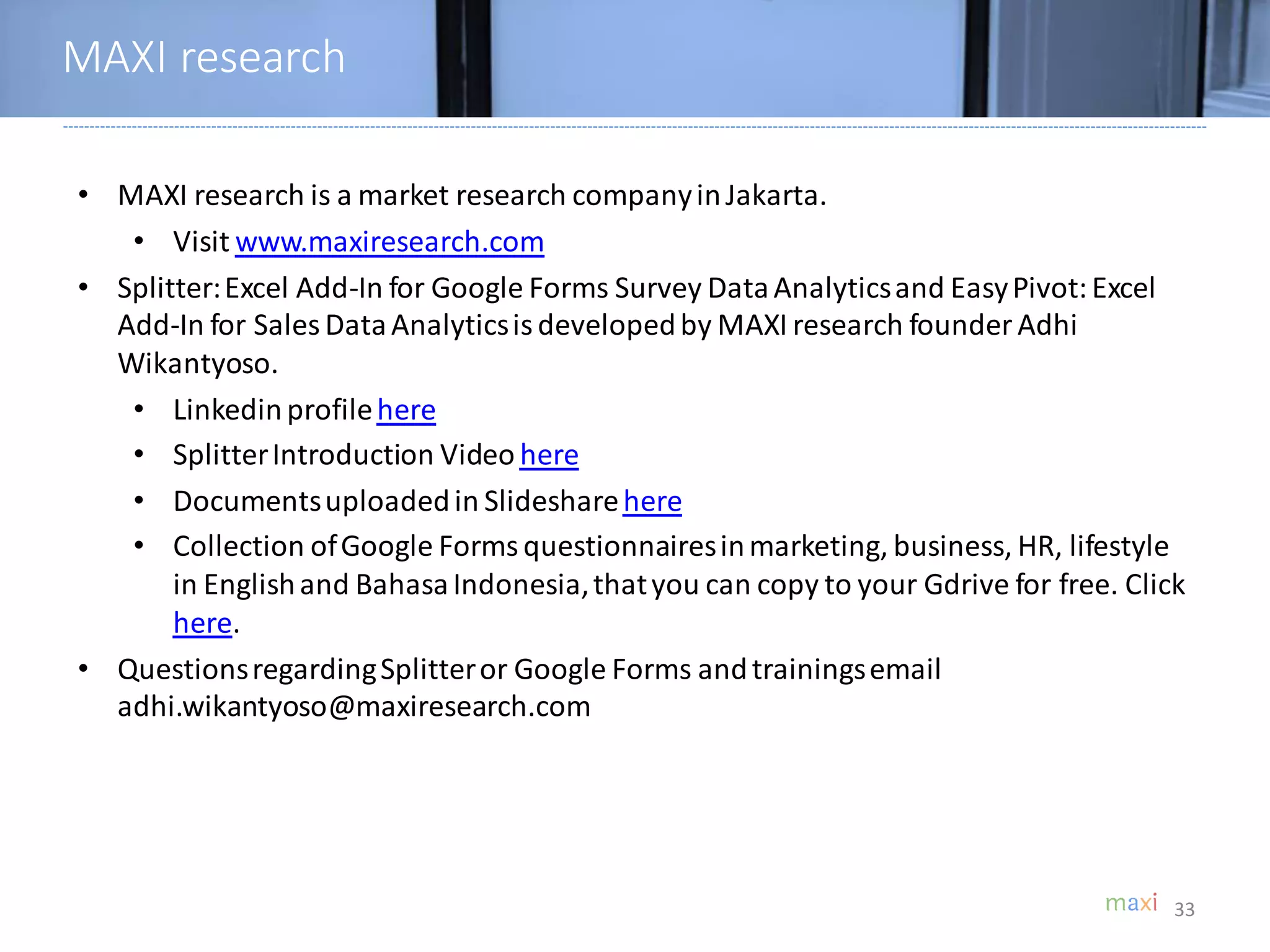• MAXI research is a market research companyinJakarta.
• Visit www.maxiresearch.com
• Splitter:Excel Add-In for Google Forms Survey DataAnalyticsand EasyPivot:Excel
Add-In for Sales DataAnalyticsisdevelopedby MAXI research founder Adhi
Wikantyoso.
• Linkedinprofilehere
• SplitterIntroduction Video here
• Documentsuploadedin Slidesharehere
• Collection ofGoogle Formsquestionnairesinmarketing, business, HR, lifestyle
in Englishand BahasaIndonesia,thatyou can copy to your Gdrive for free. Click
here.
• QuestionsregardingSplitteror Google Forms andtrainingsemail
adhi.wikantyoso@maxiresearch.com
MAXI research
33
 