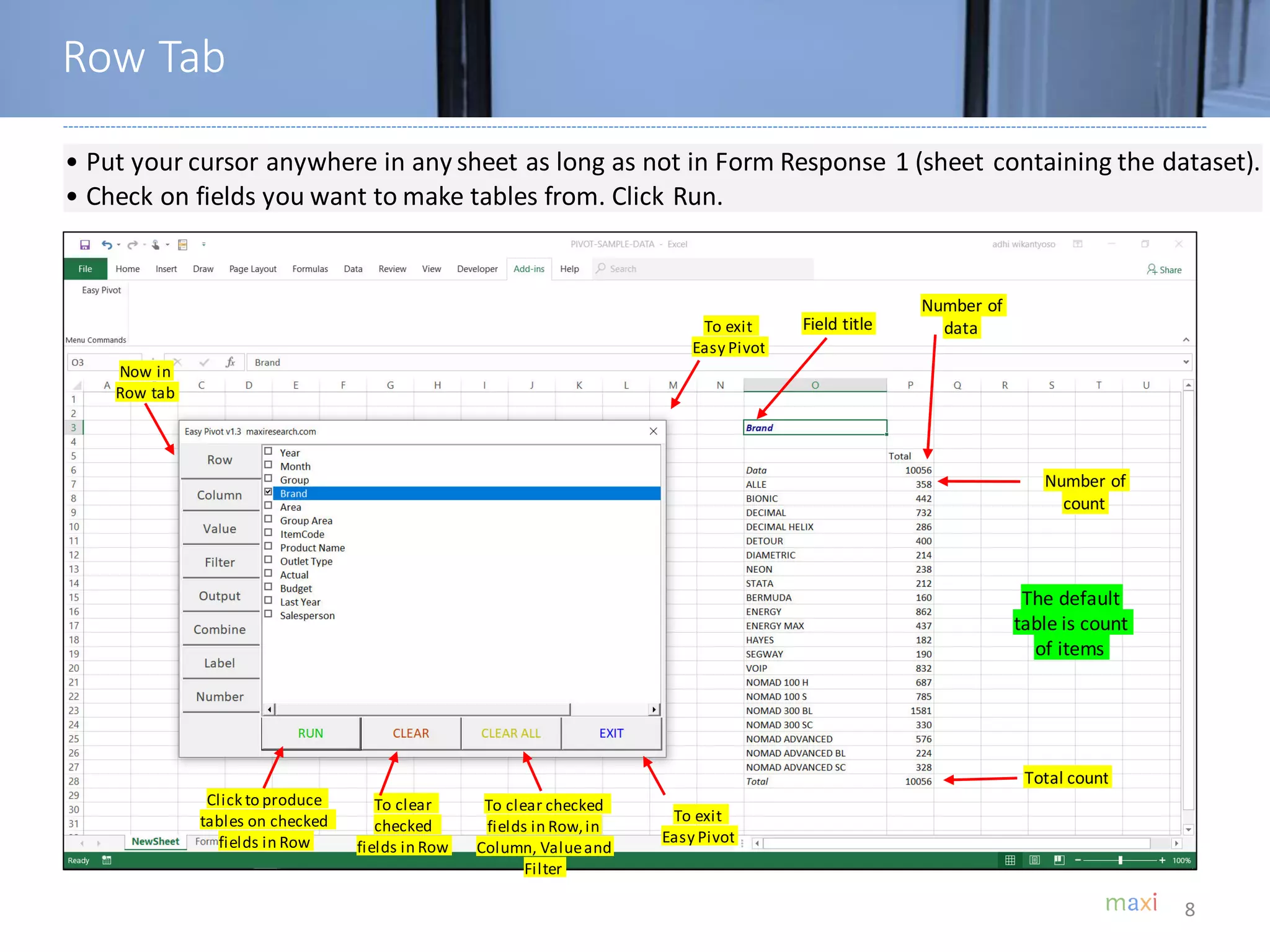 8
• Put your cursor anywhere in any sheet as long as not in Form Response 1 (sheet containing the dataset).
• Check on fields you want to make tables from. Click Run.
Click to produce
tables on checked
fields in Row
To clear
checked
fields in Row
To exit
Easy Pivot
To clear checked
fields in Row,in
Column, Valueand
Filter
To exit
Easy Pivot
Field title
Number of
data
Total count
Number of
count
The default
table is count
of items
Row Tab
Now in
Row tab
 