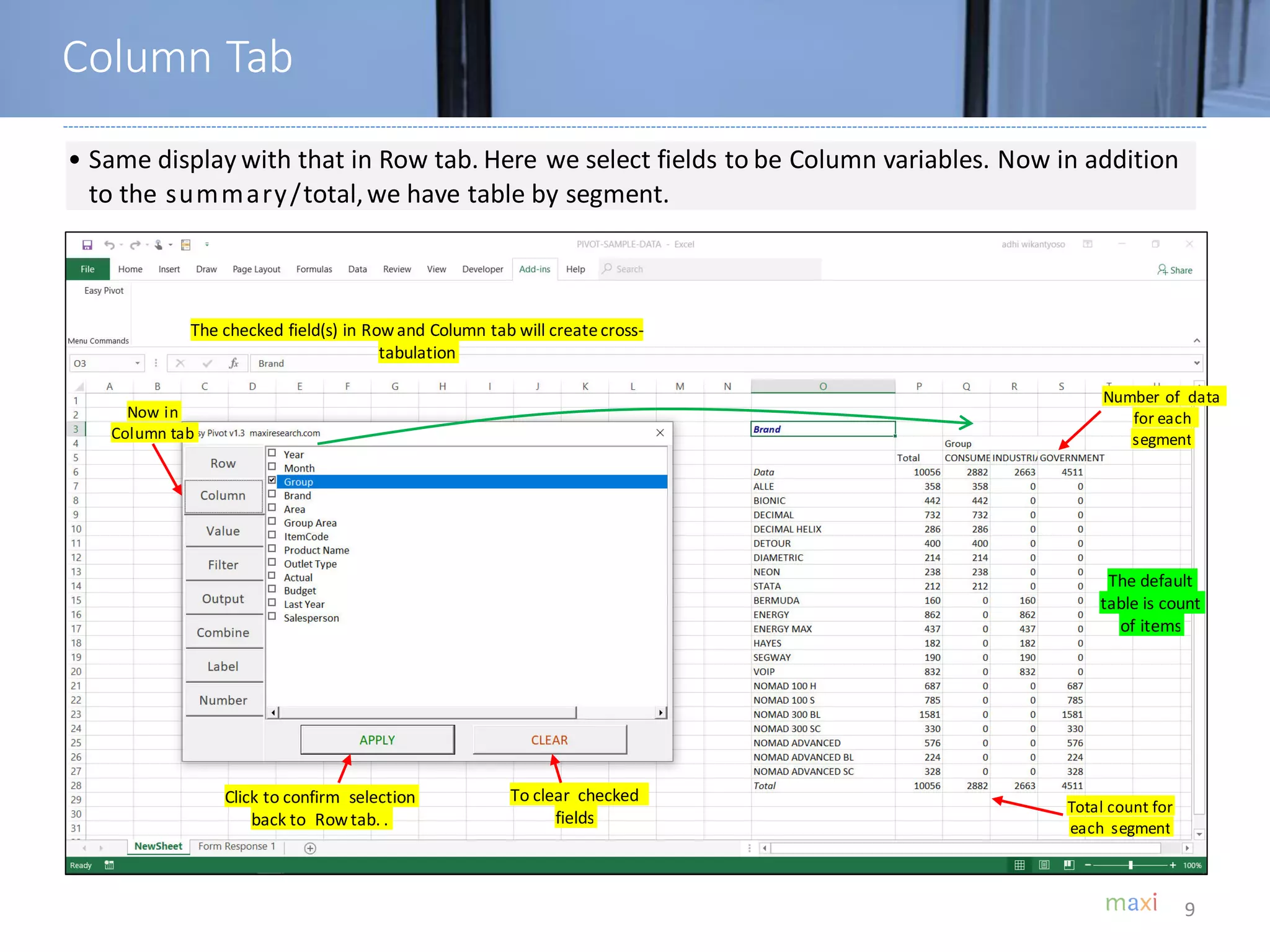 9
• Same display with that in Row tab. Here we select fields to be Column variables. Now in addition
to the summary/total,we have table by segment.
The checked field(s) in Rowand Column tab will createcross-
tabulation
Click to confirm selection
back to Rowtab. .
To clear checked
fields
Number of data
for each
segment
Total count for
each segment
The default
table is count
of items
Column Tab
Now in
Column tab
 