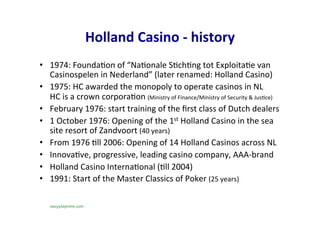 Holland	Casino	-	history	
•  1974:	Founda-on	of	“Na-onale	S-ch-ng	tot	Exploita-e	van	
Casinospelen	in	Nederland”	(later	renamed:	Holland	Casino)	
•  1975:	HC	awarded	the	monopoly	to	operate	casinos	in	NL	
HC	is	a	crown	corpora-on	(Ministry	of	Finance/Ministry	of	Security	&	Jus-ce)		
•  February	1976:	start	training	of	the	ﬁrst	class	of	Dutch	dealers		
•  1	October	1976:	Opening	of	the	1st	Holland	Casino	in	the	sea	
site	resort	of	Zandvoort	(40	years)	
•  From	1976	-ll	2006:	Opening	of	14	Holland	Casinos	across	NL	
•  Innova-ve,	progressive,	leading	casino	company,	AAA-brand		
•  Holland	Casino	Interna-onal	(-ll	2004)	
•  1991:	Start	of	the	Master	Classics	of	Poker	(25	years)	
easyplaytime.com
 