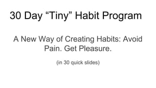 30 Day “Tiny” Habit Program
A New Way of Creating Habits: Avoid
Pain. Get Pleasure.
(in 30 quick slides)
 