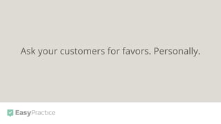 Ask your customers for favors. Personally.
 