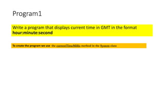 Program1
Write a program that displays current time in GMT in the format
hour:minute:second
To create the program we use the currentTimeMillis method in the System class
 