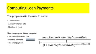 Computing Loan Payments
The program asks the user to enter:
- Loan amount
- Annually interest rate
- Number of years
Then the program should compute:
- The monthly interest rate
- Monthly payment
- The total payment
12
)1(
11 



arsnumberOfYe
erestRatemonthlyInt
erestRatemonthlyIntloanAmount
 