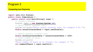 import java.util.Scanner;
public class ComputeLoan {
public static void main(String[] args) {
// Create a Scanner
Scanner input = new Scanner(System.in);
// Enter yearly interest rate
System.out.print("Enter yearly interest rate, for example 8.25: ");
double annualInterestRate = input.nextDouble();
// Obtain monthly interest rate
double monthlyInterestRate = annualInterestRate / 1200;
// Enter number of years
System.out.print(
"Enter number of years as an integer, for example 5: ");
int numberOfYears = input.nextInt();
Program 3
Computing Loan Payments
 