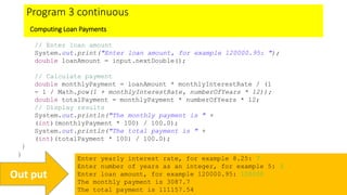 Program 3 continuous
Computing Loan Payments
// Enter loan amount
System.out.print("Enter loan amount, for example 120000.95: ");
double loanAmount = input.nextDouble();
// Calculate payment
double monthlyPayment = loanAmount * monthlyInterestRate / (1
- 1 / Math.pow(1 + monthlyInterestRate, numberOfYears * 12));
double totalPayment = monthlyPayment * numberOfYears * 12;
// Display results
System.out.println("The monthly payment is " +
(int)(monthlyPayment * 100) / 100.0);
System.out.println("The total payment is " +
(int)(totalPayment * 100) / 100.0);
}
}
Enter yearly interest rate, for example 8.25: 7
Enter number of years as an integer, for example 5: 3
Enter loan amount, for example 120000.95: 100000
The monthly payment is 3087.7
The total payment is 111157.54
Out put
 