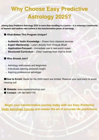 ■What Makes This Program Unique?
Authentic Vedic Knowledge – Drawn from classical sources
Expert Mentorship – Learn directly from Vinayak Bhatt
Application-Focused – Immediate use in real-world cases
Structured Curriculum – Clear roadmap from start to finish
■Who Should Join?
Astrology enthusiasts and beginners
Individuals seeking personal insight
Aspiring professional astrologer
■How to Enroll: Seats for the 2025 batch are limited. Reserve your spot early to avoid
missing out!
■Website: www.saptarishisshop.com
■Contact: +91-9819957779
Why Choose Easy Predictive
Astrology 2025?
Joining Easy Predictive Astrology 2025 is more than enrolling in a course – it is entering a community
of learners and seekers who believe in the transformative power of astrology.
Begin your transformative journey today with our Easy Predictive
Vedic Astrology Course and master the art of accurate life predictions.
 