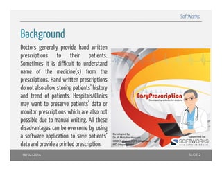 SoftWorks

Background
Backgro nd
Doctors generally provide hand written
prescriptions t
i ti
to th i
their patients.
ti t
Sometimes it is difficult to understand
name of the medicine(s) from the
()
prescriptions. Hand written prescriptions
do not also allow storing patients’ history
and trend of patients Hospitals/Clinics
patients.
may want to preserve patients’ data or
monitor prescriptions which are also not
possible d t manuall writing. All th
ibl due to
iti
these
disadvantages can be overcome by using
pp
p
a software application to save patients’
data and provide a printed prescription.
16/02/2014

SLIDE 2

 