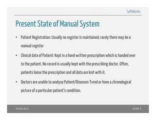 SoftWorks

Present State of Man al S stem
Manual System
• Patient Registration: Usually no register is maintained; rarely there may be a
manual register
• Clinical data of Patient: Kept in a hand written prescription which is handed over
to the patient. No record is usually kept with the prescribing doctor. Often,
patients loose the prescription and all data are lost with it.
• Doctors are unable to analyse Patient/Diseases Trend or have a chronological
picture of a particular patient’s condition.

16/02/2014

SLIDE 3

 