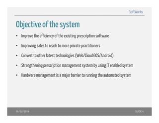 SoftWorks

Objective
Objecti e of the s stem
system
• Improve the efficiency of the existing p
p
y
g prescription software
p
• Improving sales to reach to more private practitioners
• C
Convert to other latest technologies (Web/Cloud/iOS/Android)
h l
h l i (W b/Cl d/iOS/A d id)
• Strengthening prescription management system by using IT enabled system
• Hardware management is a major barrier to running the automated system

16/02/2014

SLIDE 4

 