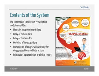 SoftWorks

Contents of the S stem
System
The contents of the Doctors Prescription
module would be:
• Maintain an appointment dairy
• E t of clinicall d t
Entry f li i data
• Entry of test results
• Ordering of investigations
• Prescription of drugs, with warning for
drug precautions and interactions
• Printout of a prescription or clinical report

16/02/2014

SLIDE 5

 