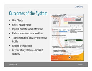 SoftWorks

Outcomes of the System
• User Friendly
• Reduce Patient Queue
• Improve Patients-Doctor interaction
• Reduces manual work and work load
• Tracking of Patient’s history and Disease
Profile
• Rational drug selection
• Customisability of all user-accessed
features

16/02/2014

SLIDE 6

 