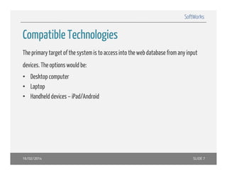 SoftWorks

Compatible Technologies
The primary target of the system is to access into the web database from any input
devices. The options would be:
• Desktop computer
• Laptop
• Handheld devices – iPad/Android

16/02/2014

SLIDE 7

 