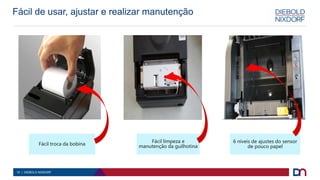10 | DIEBOLD NIXDORF
Fácil troca da bobina
Fácil de usar, ajustar e realizar manutenção
Fácil limpeza e
manutenção da guilhotina
6 níveis de ajustes do sensor
de pouco papel
 