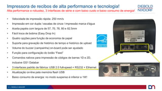 3 | DIEBOLD NIXDORF
Impressora de recibos de alta performance e tecnologia!
Alta performance e robustez, 3 interfaces de série e com baixo custo e baixo consumo de energia!
• Velocidade de impressão rápida: 250 mm/s
• Impressão em cor dupla / escalas de cinza / impressão marca d'água
• Aceita papéis com largura de 57, 70, 76, 80 e 82.5mm
• Fácil troca de bobina (Easy Drop In)
• Quatro opções para função de economia de papel
• Suporte para gravação de histórico de tempo e histórico de upload
• Volume do buzzer (campainha) on-board pode ser ajustado
• Função para configuração do botão “Feed”
• Comandos nativos para impressão de códigos de barras 1D e 2D,
inclusive GS1 Databar
• 3 interfaces padrão de fábrica: USB 2.0 full-speed + RS232 + Ethernet
• Atualização on-line pela memória flash USB
• Baixo consumo de energia: no modo suspenso é inferior a 1W!
 