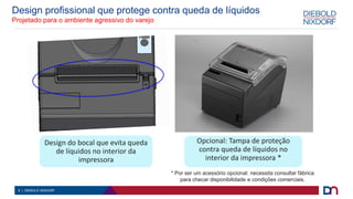 6 | DIEBOLD NIXDORF
Design profissional que protege contra queda de líquidos
Projetado para o ambiente agressivo do varejo
Design do bocal que evita queda
de líquidos no interior da
impressora
Opcional: Tampa de proteção
contra queda de líquidos no
interior da impressora *
* Por ser um acessório opcional: necessita consultar fábrica
para checar disponibilidade e condições comerciais.
 