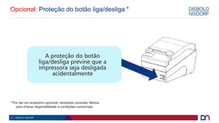 8 | DIEBOLD NIXDORF
Opcional: Proteção do botão liga/desliga *
A proteção do botão
liga/desliga previne que a
impressora seja desligada
acidentalmente
* Por ser um acessório opcional: necessita consultar fábrica
para checar disponibilidade e condições comerciais.
 