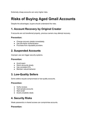 Extremely cheap accounts can carry higher risks.
Risks of Buying Aged Gmail Accounts
Despite the advantages, buyers should understand the risks.
1. Account Recovery by Original Creator
If accounts are not transferred properly, previous owners may attempt recovery.
Prevention:
● Change recovery details immediately
● Use two-factor authentication
● Purchase from reputable providers
2. Suspended Accounts
Improper use can trigger security systems.
Prevention:
● Avoid spam
● Warm accounts slowly
● Use consistent IPs
● Maintain natural behavior
3. Low-Quality Sellers
Some sellers recycle compromised or low-quality accounts.
Prevention:
● Verify reviews
● Test sample accounts
● Start small
● Avoid unrealistic deals
4. Security Risks
Weak passwords or shared access can compromise accounts.
Prevention:
 