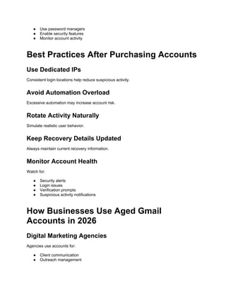 ● Use password managers
● Enable security features
● Monitor account activity
Best Practices After Purchasing Accounts
Use Dedicated IPs
Consistent login locations help reduce suspicious activity.
Avoid Automation Overload
Excessive automation may increase account risk.
Rotate Activity Naturally
Simulate realistic user behavior.
Keep Recovery Details Updated
Always maintain current recovery information.
Monitor Account Health
Watch for:
● Security alerts
● Login issues
● Verification prompts
● Suspicious activity notifications
How Businesses Use Aged Gmail
Accounts in 2026
Digital Marketing Agencies
Agencies use accounts for:
● Client communication
● Outreach management
 