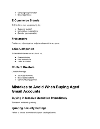 ● Campaign segmentation
● Brand operations
E-Commerce Brands
Online stores may use accounts for:
● Customer support
● Marketplace registrations
● Supplier communication
Freelancers
Freelancers often organize projects using multiple accounts.
SaaS Companies
Software companies use accounts for:
● Product testing
● User simulations
● Team workflows
Content Creators
Creators manage:
● YouTube channels
● Brand collaborations
● Community engagement
Mistakes to Avoid When Buying Aged
Gmail Accounts
Buying in Massive Quantities Immediately
Start small and scale gradually.
Ignoring Security Settings
Failure to secure accounts quickly can create problems.
 