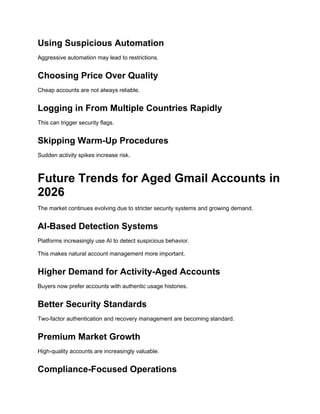 Using Suspicious Automation
Aggressive automation may lead to restrictions.
Choosing Price Over Quality
Cheap accounts are not always reliable.
Logging in From Multiple Countries Rapidly
This can trigger security flags.
Skipping Warm-Up Procedures
Sudden activity spikes increase risk.
Future Trends for Aged Gmail Accounts in
2026
The market continues evolving due to stricter security systems and growing demand.
AI-Based Detection Systems
Platforms increasingly use AI to detect suspicious behavior.
This makes natural account management more important.
Higher Demand for Activity-Aged Accounts
Buyers now prefer accounts with authentic usage histories.
Better Security Standards
Two-factor authentication and recovery management are becoming standard.
Premium Market Growth
High-quality accounts are increasingly valuable.
Compliance-Focused Operations
 