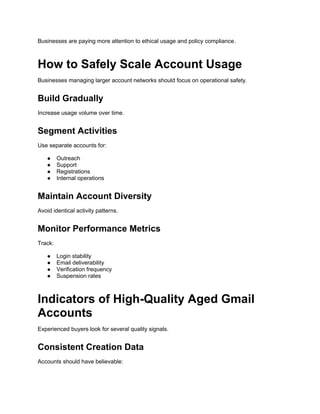 Businesses are paying more attention to ethical usage and policy compliance.
How to Safely Scale Account Usage
Businesses managing larger account networks should focus on operational safety.
Build Gradually
Increase usage volume over time.
Segment Activities
Use separate accounts for:
● Outreach
● Support
● Registrations
● Internal operations
Maintain Account Diversity
Avoid identical activity patterns.
Monitor Performance Metrics
Track:
● Login stability
● Email deliverability
● Verification frequency
● Suspension rates
Indicators of High-Quality Aged Gmail
Accounts
Experienced buyers look for several quality signals.
Consistent Creation Data
Accounts should have believable:
 