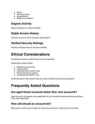 ● Names
● Recovery setups
● Usage patterns
● Regional consistency
Organic Activity
Natural interactions increase credibility.
Stable Access History
Accounts should not show suspicious login patterns.
Verified Security Settings
Properly configured security improves reliability.
Ethical Considerations
Businesses should use aged Gmail accounts responsibly.
Responsible usage includes:
● Respecting user privacy
● Avoiding spam
● Following communication laws
● Maintaining secure systems
● Complying with platform rules
Ethical operations help maintain long-term account stability and business reputation.
Frequently Asked Questions
Are aged Gmail accounts better than new accounts?
Aged accounts may appear more established and can sometimes experience fewer restrictions
when used responsibly.
How old should an account be?
Many buyers prefer accounts aged six months to several years, depending on their goals.
 