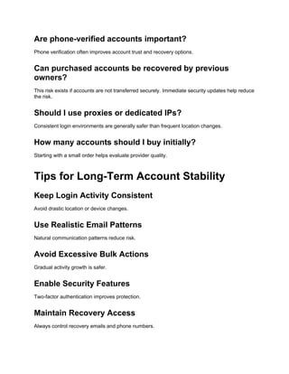 Are phone-verified accounts important?
Phone verification often improves account trust and recovery options.
Can purchased accounts be recovered by previous
owners?
This risk exists if accounts are not transferred securely. Immediate security updates help reduce
the risk.
Should I use proxies or dedicated IPs?
Consistent login environments are generally safer than frequent location changes.
How many accounts should I buy initially?
Starting with a small order helps evaluate provider quality.
Tips for Long-Term Account Stability
Keep Login Activity Consistent
Avoid drastic location or device changes.
Use Realistic Email Patterns
Natural communication patterns reduce risk.
Avoid Excessive Bulk Actions
Gradual activity growth is safer.
Enable Security Features
Two-factor authentication improves protection.
Maintain Recovery Access
Always control recovery emails and phone numbers.
 