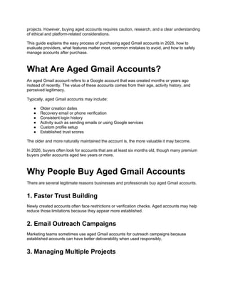 projects. However, buying aged accounts requires caution, research, and a clear understanding
of ethical and platform-related considerations.
This guide explains the easy process of purchasing aged Gmail accounts in 2026, how to
evaluate providers, what features matter most, common mistakes to avoid, and how to safely
manage accounts after purchase.
What Are Aged Gmail Accounts?
An aged Gmail account refers to a Google account that was created months or years ago
instead of recently. The value of these accounts comes from their age, activity history, and
perceived legitimacy.
Typically, aged Gmail accounts may include:
● Older creation dates
● Recovery email or phone verification
● Consistent login history
● Activity such as sending emails or using Google services
● Custom profile setup
● Established trust scores
The older and more naturally maintained the account is, the more valuable it may become.
In 2026, buyers often look for accounts that are at least six months old, though many premium
buyers prefer accounts aged two years or more.
Why People Buy Aged Gmail Accounts
There are several legitimate reasons businesses and professionals buy aged Gmail accounts.
1. Faster Trust Building
Newly created accounts often face restrictions or verification checks. Aged accounts may help
reduce those limitations because they appear more established.
2. Email Outreach Campaigns
Marketing teams sometimes use aged Gmail accounts for outreach campaigns because
established accounts can have better deliverability when used responsibly.
3. Managing Multiple Projects
 