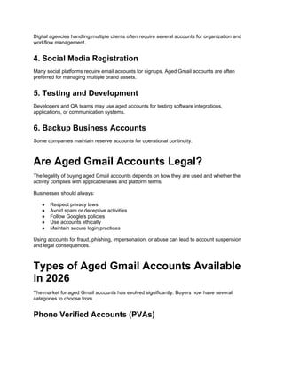 Digital agencies handling multiple clients often require several accounts for organization and
workflow management.
4. Social Media Registration
Many social platforms require email accounts for signups. Aged Gmail accounts are often
preferred for managing multiple brand assets.
5. Testing and Development
Developers and QA teams may use aged accounts for testing software integrations,
applications, or communication systems.
6. Backup Business Accounts
Some companies maintain reserve accounts for operational continuity.
Are Aged Gmail Accounts Legal?
The legality of buying aged Gmail accounts depends on how they are used and whether the
activity complies with applicable laws and platform terms.
Businesses should always:
● Respect privacy laws
● Avoid spam or deceptive activities
● Follow Google's policies
● Use accounts ethically
● Maintain secure login practices
Using accounts for fraud, phishing, impersonation, or abuse can lead to account suspension
and legal consequences.
Types of Aged Gmail Accounts Available
in 2026
The market for aged Gmail accounts has evolved significantly. Buyers now have several
categories to choose from.
Phone Verified Accounts (PVAs)
 