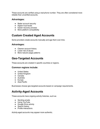 These accounts are verified using a real phone number. They are often considered more
reliable than unverified accounts.
Advantages:
● Better account security
● Higher trust levels
● Easier recovery process
● More platform compatibility
Custom Created Aged Accounts
Some providers create accounts manually and age them over time.
Advantages:
● Cleaner account history
● Lower risk of abuse
● More natural usage patterns
Geo-Targeted Accounts
These accounts are created in specific countries or regions.
Common regions include:
● United States
● United Kingdom
● Canada
● Australia
● Europe
● Asia-Pacific
Businesses choose geo-targeted accounts based on campaign requirements.
Activity-Aged Accounts
These accounts have ongoing activity histories, such as:
● Sending emails
● Using YouTube
● Google Drive activity
● Search history
● Profile interactions
Activity-aged accounts may appear more authentic.
 