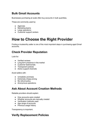 Bulk Gmail Accounts
Businesses purchasing at scale often buy accounts in bulk quantities.
These are commonly used by:
● Agencies
● Marketing teams
● Large operations
● Customer support centers
How to Choose the Right Provider
Finding a trustworthy seller is one of the most important steps in purchasing aged Gmail
accounts.
Check Provider Reputation
Look for:
● Verified reviews
● Long-term presence in the market
● Customer testimonials
● Transparent policies
● Active support channels
Avoid sellers with:
● Unrealistic promises
● Extremely cheap pricing
● No refund policy
● Anonymous operations
Ask About Account Creation Methods
Reliable providers should explain:
● How accounts were created
● Whether accounts are manually created
● Verification methods used
● Age range of accounts
● Previous usage history
Transparency is important.
Verify Replacement Policies
 