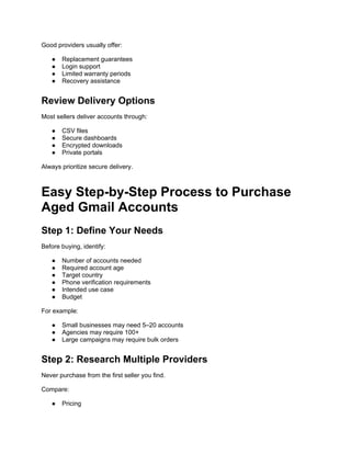 Good providers usually offer:
● Replacement guarantees
● Login support
● Limited warranty periods
● Recovery assistance
Review Delivery Options
Most sellers deliver accounts through:
● CSV files
● Secure dashboards
● Encrypted downloads
● Private portals
Always prioritize secure delivery.
Easy Step-by-Step Process to Purchase
Aged Gmail Accounts
Step 1: Define Your Needs
Before buying, identify:
● Number of accounts needed
● Required account age
● Target country
● Phone verification requirements
● Intended use case
● Budget
For example:
● Small businesses may need 5–20 accounts
● Agencies may require 100+
● Large campaigns may require bulk orders
Step 2: Research Multiple Providers
Never purchase from the first seller you find.
Compare:
● Pricing
 