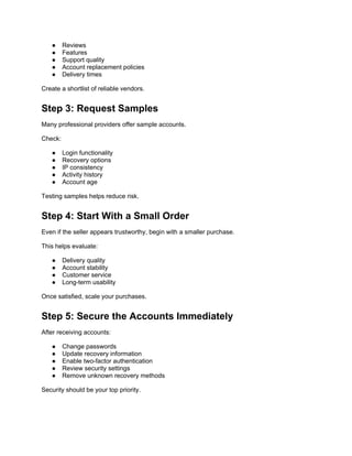 ● Reviews
● Features
● Support quality
● Account replacement policies
● Delivery times
Create a shortlist of reliable vendors.
Step 3: Request Samples
Many professional providers offer sample accounts.
Check:
● Login functionality
● Recovery options
● IP consistency
● Activity history
● Account age
Testing samples helps reduce risk.
Step 4: Start With a Small Order
Even if the seller appears trustworthy, begin with a smaller purchase.
This helps evaluate:
● Delivery quality
● Account stability
● Customer service
● Long-term usability
Once satisfied, scale your purchases.
Step 5: Secure the Accounts Immediately
After receiving accounts:
● Change passwords
● Update recovery information
● Enable two-factor authentication
● Review security settings
● Remove unknown recovery methods
Security should be your top priority.
 