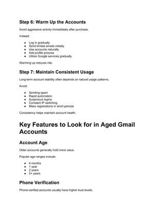 Step 6: Warm Up the Accounts
Avoid aggressive activity immediately after purchase.
Instead:
● Log in gradually
● Send limited emails initially
● Use accounts naturally
● Add profile pictures
● Utilize Google services gradually
Warming up reduces risk.
Step 7: Maintain Consistent Usage
Long-term account stability often depends on natural usage patterns.
Avoid:
● Sending spam
● Rapid automation
● Suspicious logins
● Constant IP switching
● Mass registrations in short periods
Consistency helps maintain account health.
Key Features to Look for in Aged Gmail
Accounts
Account Age
Older accounts generally hold more value.
Popular age ranges include:
● 6 months
● 1 year
● 2 years
● 5+ years
Phone Verification
Phone-verified accounts usually have higher trust levels.
 