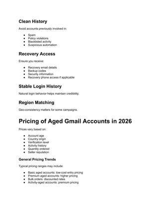 Clean History
Avoid accounts previously involved in:
● Spam
● Policy violations
● Blacklisted activity
● Suspicious automation
Recovery Access
Ensure you receive:
● Recovery email details
● Backup codes
● Security information
● Recovery phone access if applicable
Stable Login History
Natural login behavior helps maintain credibility.
Region Matching
Geo-consistency matters for some campaigns.
Pricing of Aged Gmail Accounts in 2026
Prices vary based on:
● Account age
● Country origin
● Verification level
● Activity history
● Quantity ordered
● Seller reputation
General Pricing Trends
Typical pricing ranges may include:
● Basic aged accounts: low-cost entry pricing
● Premium aged accounts: higher pricing
● Bulk orders: discounted rates
● Activity-aged accounts: premium pricing
 
