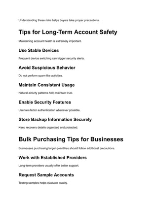 Understanding these risks helps buyers take proper precautions.
Tips for Long-Term Account Safety
Maintaining account health is extremely important.
Use Stable Devices
Frequent device switching can trigger security alerts.
Avoid Suspicious Behavior
Do not perform spam-like activities.
Maintain Consistent Usage
Natural activity patterns help maintain trust.
Enable Security Features
Use two-factor authentication whenever possible.
Store Backup Information Securely
Keep recovery details organized and protected.
Bulk Purchasing Tips for Businesses
Businesses purchasing larger quantities should follow additional precautions.
Work with Established Providers
Long-term providers usually offer better support.
Request Sample Accounts
Testing samples helps evaluate quality.
 