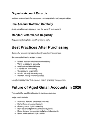 Organize Account Records
Maintain spreadsheets for passwords, recovery details, and usage tracking.
Use Account Rotation Carefully
Avoid using too many accounts from the same IP environment.
Monitor Performance Regularly
Regular monitoring helps identify problems early.
Best Practices After Purchasing
Successful account management continues after the purchase.
Recommended best practices include:
●​ Update recovery information immediately
●​ Warm up accounts gradually
●​ Avoid unusual login behavior
●​ Keep device consistency
●​ Use accounts responsibly
●​ Monitor security alerts regularly
●​ Maintain backup recovery access
Long-term account survival depends heavily on proper management.
Future of Aged Gmail Accounts in 2026
The market for aged Gmail accounts continues evolving.
Major trends include:
●​ Increased demand for verified accounts
●​ Higher focus on account security
●​ Growing use in digital marketing
●​ More advanced platform verification systems
●​ Rising demand for geographically targeted accounts
●​ Better seller verification processes
 