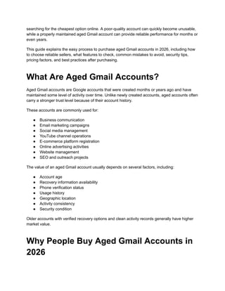 searching for the cheapest option online. A poor-quality account can quickly become unusable,
while a properly maintained aged Gmail account can provide reliable performance for months or
even years.
This guide explains the easy process to purchase aged Gmail accounts in 2026, including how
to choose reliable sellers, what features to check, common mistakes to avoid, security tips,
pricing factors, and best practices after purchasing.
What Are Aged Gmail Accounts?
Aged Gmail accounts are Google accounts that were created months or years ago and have
maintained some level of activity over time. Unlike newly created accounts, aged accounts often
carry a stronger trust level because of their account history.
These accounts are commonly used for:
●​ Business communication
●​ Email marketing campaigns
●​ Social media management
●​ YouTube channel operations
●​ E-commerce platform registration
●​ Online advertising activities
●​ Website management
●​ SEO and outreach projects
The value of an aged Gmail account usually depends on several factors, including:
●​ Account age
●​ Recovery information availability
●​ Phone verification status
●​ Usage history
●​ Geographic location
●​ Activity consistency
●​ Security condition
Older accounts with verified recovery options and clean activity records generally have higher
market value.
Why People Buy Aged Gmail Accounts in
2026
 