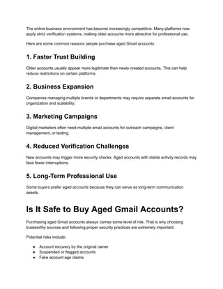 The online business environment has become increasingly competitive. Many platforms now
apply strict verification systems, making older accounts more attractive for professional use.
Here are some common reasons people purchase aged Gmail accounts:
1. Faster Trust Building
Older accounts usually appear more legitimate than newly created accounts. This can help
reduce restrictions on certain platforms.
2. Business Expansion
Companies managing multiple brands or departments may require separate email accounts for
organization and scalability.
3. Marketing Campaigns
Digital marketers often need multiple email accounts for outreach campaigns, client
management, or testing.
4. Reduced Verification Challenges
New accounts may trigger more security checks. Aged accounts with stable activity records may
face fewer interruptions.
5. Long-Term Professional Use
Some buyers prefer aged accounts because they can serve as long-term communication
assets.
Is It Safe to Buy Aged Gmail Accounts?
Purchasing aged Gmail accounts always carries some level of risk. That is why choosing
trustworthy sources and following proper security practices are extremely important.
Potential risks include:
●​ Account recovery by the original owner
●​ Suspended or flagged accounts
●​ Fake account age claims
 