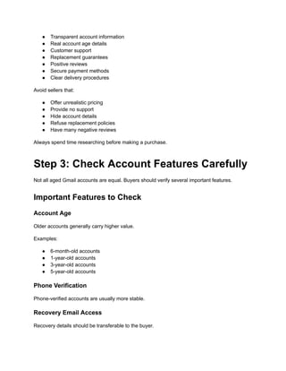 ●​ Transparent account information
●​ Real account age details
●​ Customer support
●​ Replacement guarantees
●​ Positive reviews
●​ Secure payment methods
●​ Clear delivery procedures
Avoid sellers that:
●​ Offer unrealistic pricing
●​ Provide no support
●​ Hide account details
●​ Refuse replacement policies
●​ Have many negative reviews
Always spend time researching before making a purchase.
Step 3: Check Account Features Carefully
Not all aged Gmail accounts are equal. Buyers should verify several important features.
Important Features to Check
Account Age
Older accounts generally carry higher value.
Examples:
●​ 6-month-old accounts
●​ 1-year-old accounts
●​ 3-year-old accounts
●​ 5-year-old accounts
Phone Verification
Phone-verified accounts are usually more stable.
Recovery Email Access
Recovery details should be transferable to the buyer.
 