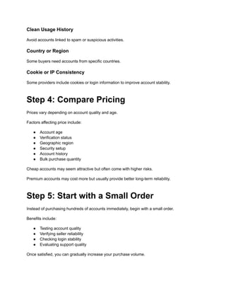 Clean Usage History
Avoid accounts linked to spam or suspicious activities.
Country or Region
Some buyers need accounts from specific countries.
Cookie or IP Consistency
Some providers include cookies or login information to improve account stability.
Step 4: Compare Pricing
Prices vary depending on account quality and age.
Factors affecting price include:
●​ Account age
●​ Verification status
●​ Geographic region
●​ Security setup
●​ Account history
●​ Bulk purchase quantity
Cheap accounts may seem attractive but often come with higher risks.
Premium accounts may cost more but usually provide better long-term reliability.
Step 5: Start with a Small Order
Instead of purchasing hundreds of accounts immediately, begin with a small order.
Benefits include:
●​ Testing account quality
●​ Verifying seller reliability
●​ Checking login stability
●​ Evaluating support quality
Once satisfied, you can gradually increase your purchase volume.
 