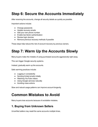 Step 6: Secure the Accounts Immediately
After receiving the accounts, change all security details as quickly as possible.
Important actions include:
●​ Change passwords
●​ Update recovery emails
●​ Add your own phone number
●​ Enable two-factor authentication
●​ Review login devices
●​ Remove previous recovery methods if possible
These steps help reduce the risk of account recovery by previous owners.
Step 7: Warm Up the Accounts Slowly
Many buyers make the mistake of using purchased accounts aggressively right away.
This can trigger Google security systems.
Instead, gradually warm up the accounts.
Safe warming practices include:
●​ Logging in consistently
●​ Sending limited emails initially
●​ Watching YouTube videos
●​ Using Google services naturally
●​ Avoiding mass actions
Slow and natural usage patterns can improve account longevity.
Common Mistakes to Avoid
Many buyers lose accounts because of avoidable mistakes.
1. Buying from Unknown Sellers
Unverified sellers may resell the same accounts multiple times.
 
